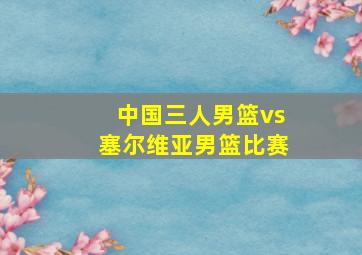 中国三人男篮vs塞尔维亚男篮比赛