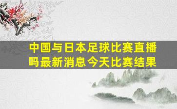 中国与日本足球比赛直播吗最新消息今天比赛结果