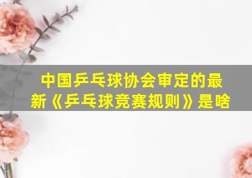 中国乒乓球协会审定的最新《乒乓球竞赛规则》是啥