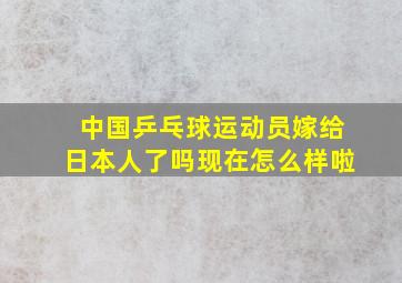 中国乒乓球运动员嫁给日本人了吗现在怎么样啦