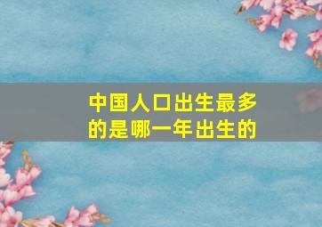 中国人口出生最多的是哪一年出生的