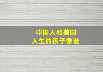 中国人和美国人生的孩子像谁