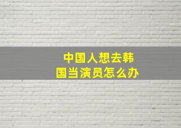 中国人想去韩国当演员怎么办