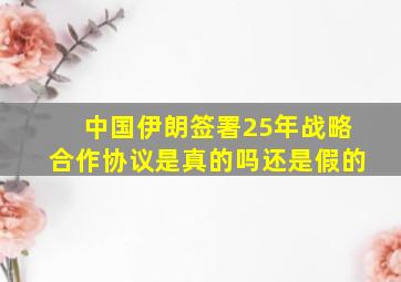 中国伊朗签署25年战略合作协议是真的吗还是假的