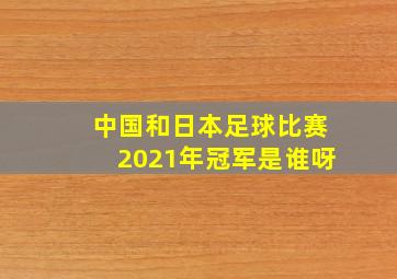 中国和日本足球比赛2021年冠军是谁呀