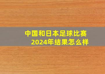 中国和日本足球比赛2024年结果怎么样