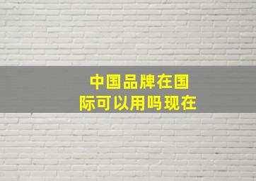 中国品牌在国际可以用吗现在