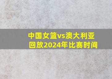 中国女篮vs澳大利亚回放2024年比赛时间