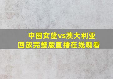 中国女篮vs澳大利亚回放完整版直播在线观看