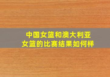 中国女篮和澳大利亚女篮的比赛结果如何样