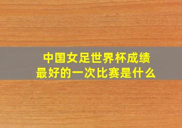 中国女足世界杯成绩最好的一次比赛是什么