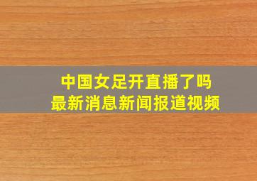 中国女足开直播了吗最新消息新闻报道视频