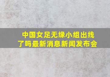 中国女足无缘小组出线了吗最新消息新闻发布会