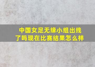 中国女足无缘小组出线了吗现在比赛结果怎么样