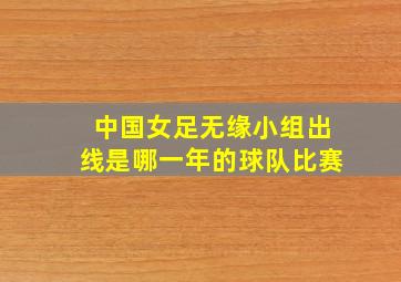 中国女足无缘小组出线是哪一年的球队比赛