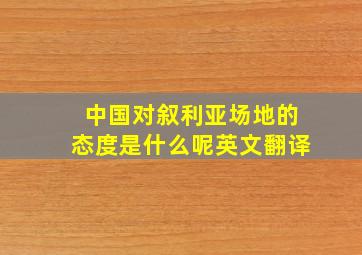 中国对叙利亚场地的态度是什么呢英文翻译