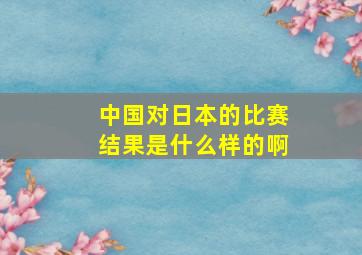 中国对日本的比赛结果是什么样的啊