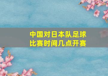 中国对日本队足球比赛时间几点开赛