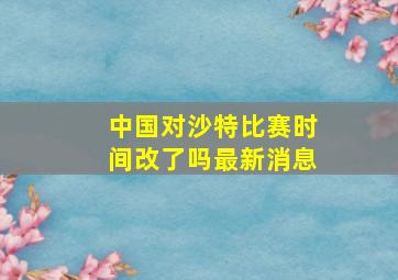 中国对沙特比赛时间改了吗最新消息