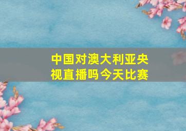 中国对澳大利亚央视直播吗今天比赛