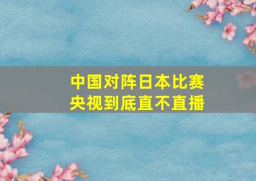 中国对阵日本比赛央视到底直不直播