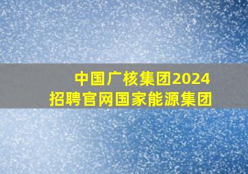 中国广核集团2024招聘官网国家能源集团