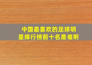 中国最喜欢的足球明星排行榜前十名是谁啊