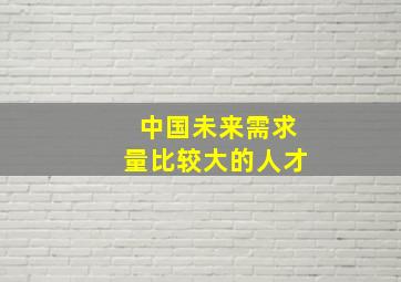 中国未来需求量比较大的人才