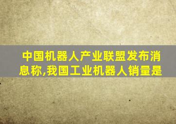 中国机器人产业联盟发布消息称,我国工业机器人销量是