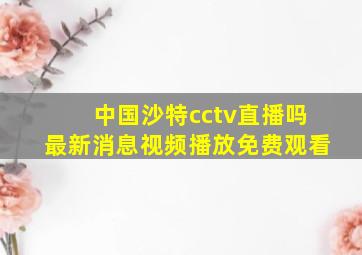 中国沙特cctv直播吗最新消息视频播放免费观看