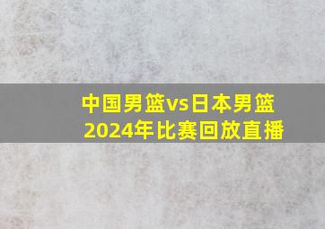 中国男篮vs日本男篮2024年比赛回放直播