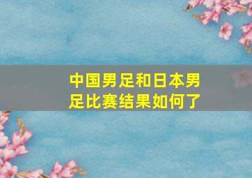 中国男足和日本男足比赛结果如何了