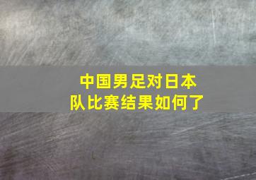 中国男足对日本队比赛结果如何了