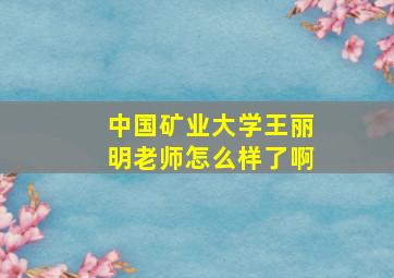 中国矿业大学王丽明老师怎么样了啊