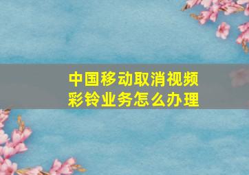 中国移动取消视频彩铃业务怎么办理