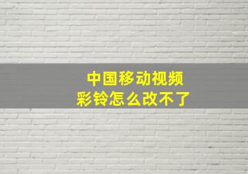 中国移动视频彩铃怎么改不了