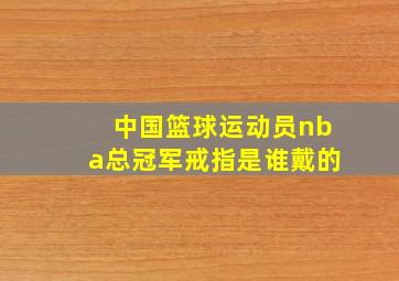 中国篮球运动员nba总冠军戒指是谁戴的