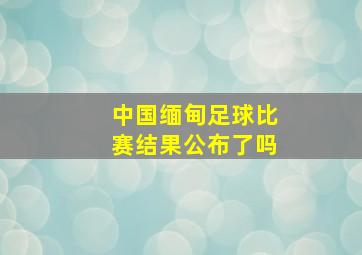 中国缅甸足球比赛结果公布了吗