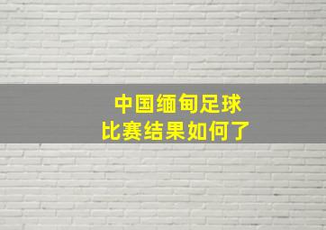 中国缅甸足球比赛结果如何了