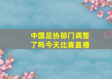 中国足协部门调整了吗今天比赛直播