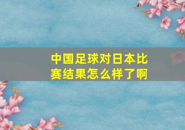 中国足球对日本比赛结果怎么样了啊