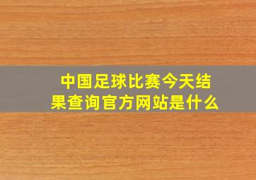 中国足球比赛今天结果查询官方网站是什么