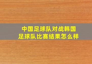 中国足球队对战韩国足球队比赛结果怎么样