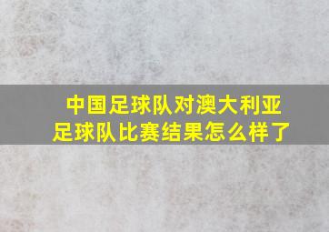 中国足球队对澳大利亚足球队比赛结果怎么样了