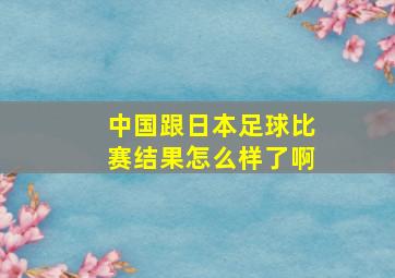 中国跟日本足球比赛结果怎么样了啊