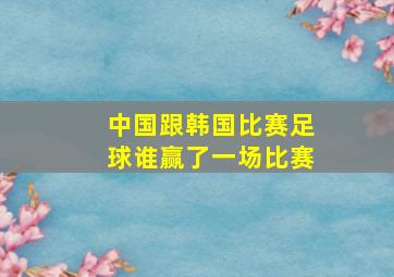 中国跟韩国比赛足球谁赢了一场比赛