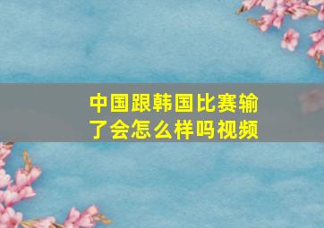 中国跟韩国比赛输了会怎么样吗视频