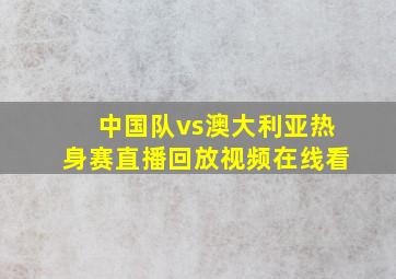 中国队vs澳大利亚热身赛直播回放视频在线看