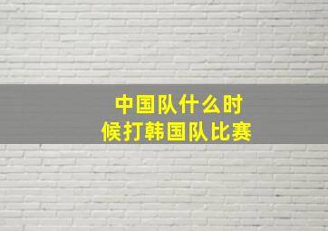 中国队什么时候打韩国队比赛