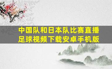 中国队和日本队比赛直播足球视频下载安卓手机版